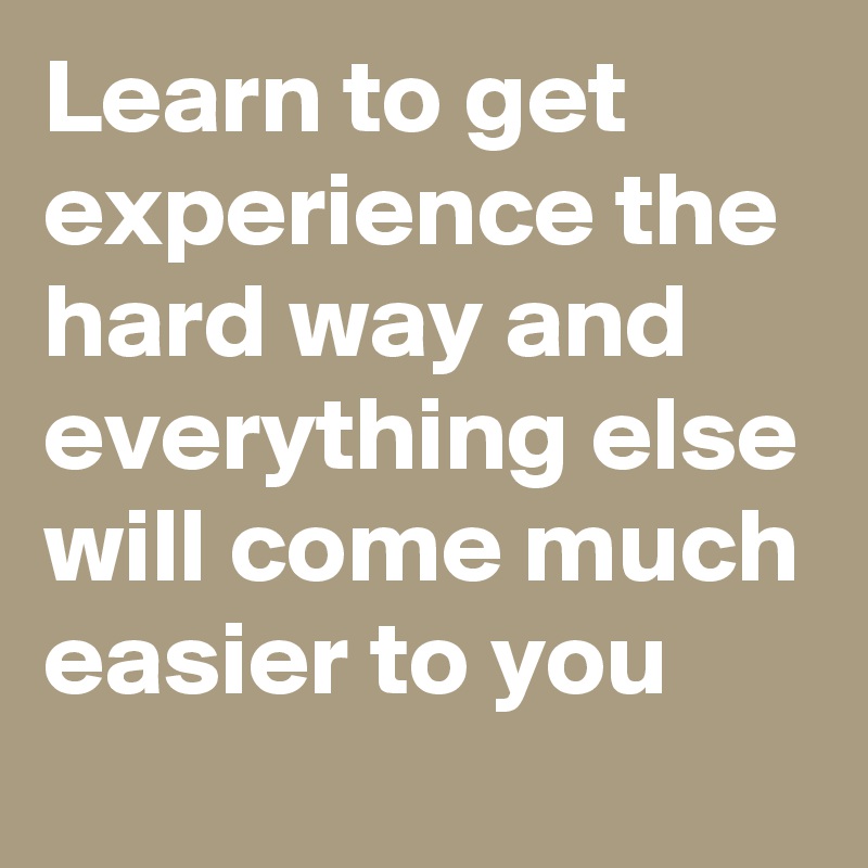 Learn to get experience the hard way and everything else will come much easier to you