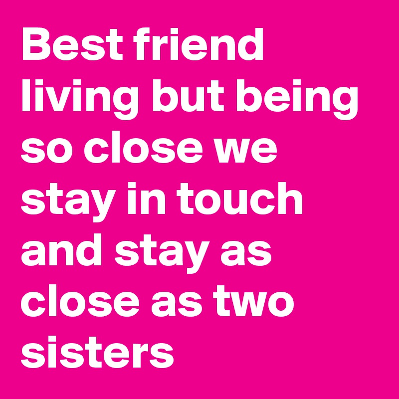 Best friend living but being so close we stay in touch and stay as close as two sisters 