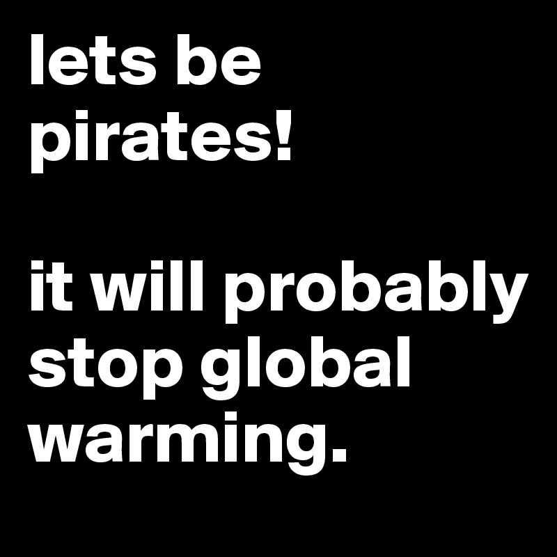 lets be pirates!

it will probably stop global warming.
