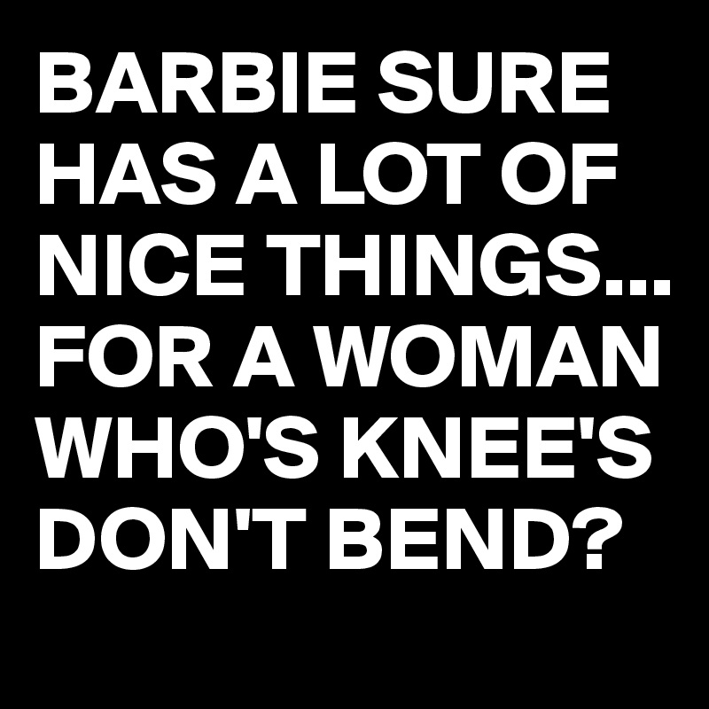 BARBIE SURE HAS A LOT OF NICE THINGS...
FOR A WOMAN WHO'S KNEE'S DON'T BEND?