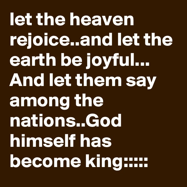 let the heaven rejoice..and let the earth be joyful...
And let them say among the nations..God himself has become king:::::