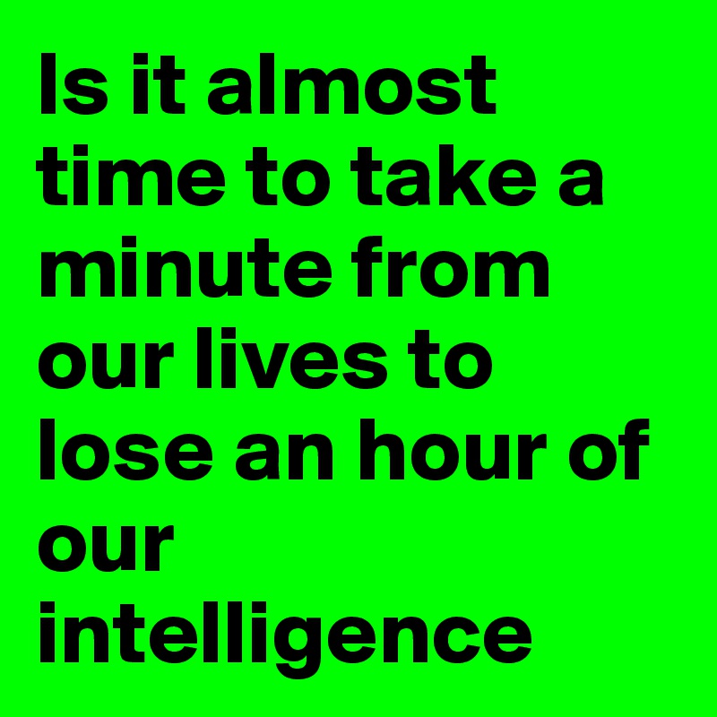 Is it almost time to take a minute from our lives to lose an hour of our intelligence