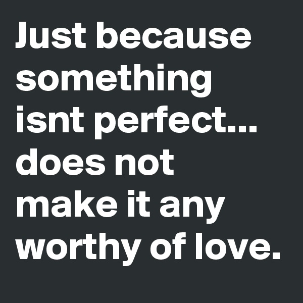 Just because something isnt perfect... does not make it any worthy of love.