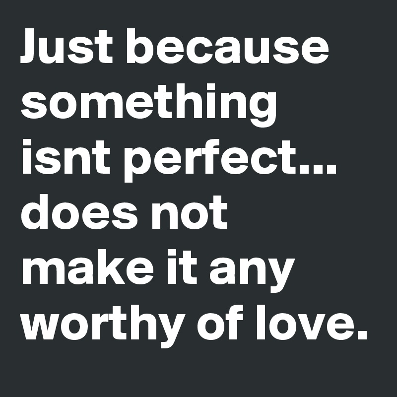 Just because something isnt perfect... does not make it any worthy of love.