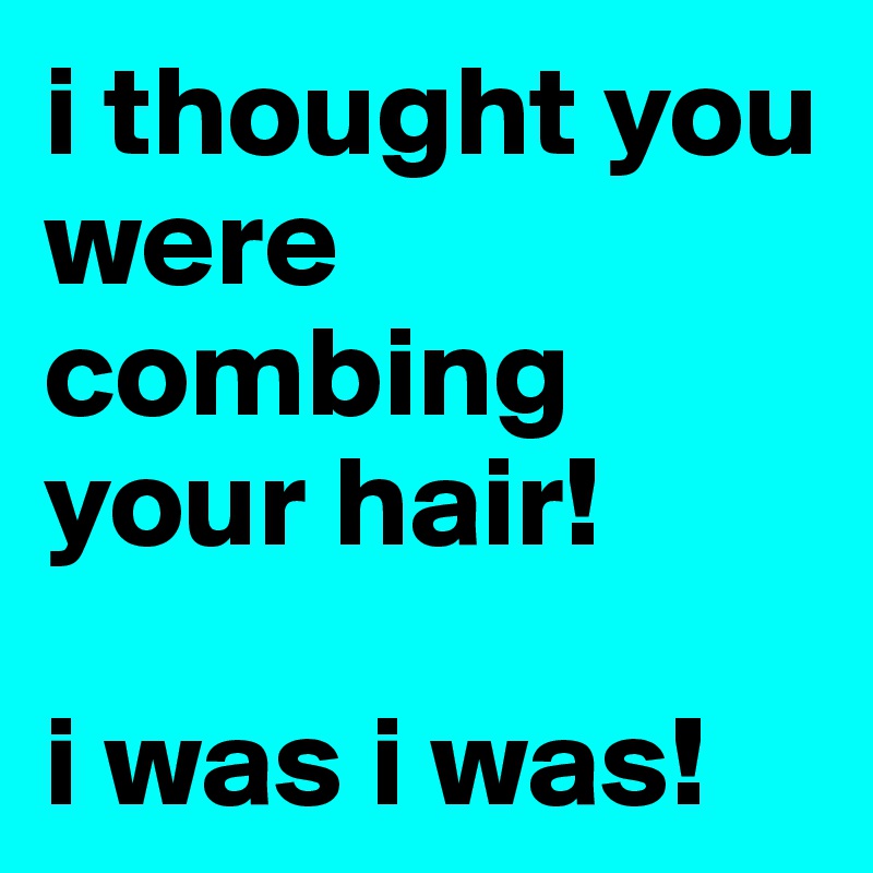 i thought you were combing your hair! 

i was i was!