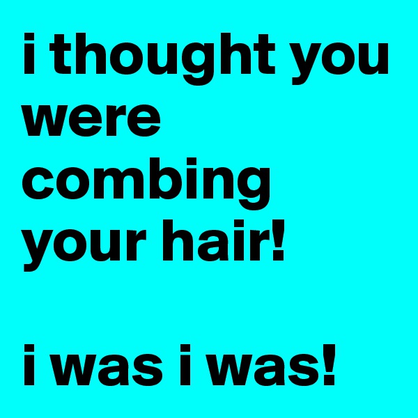 i thought you were combing your hair! 

i was i was!