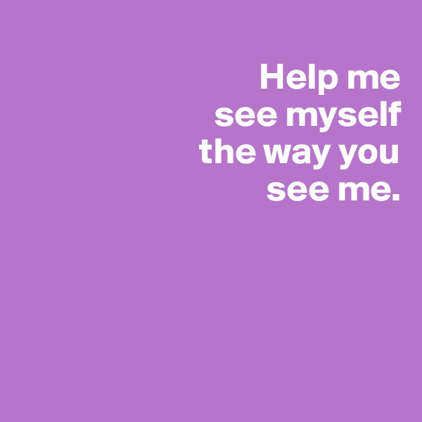 
                                Help me 
                          see myself
                        the way you 
                                 see me.


