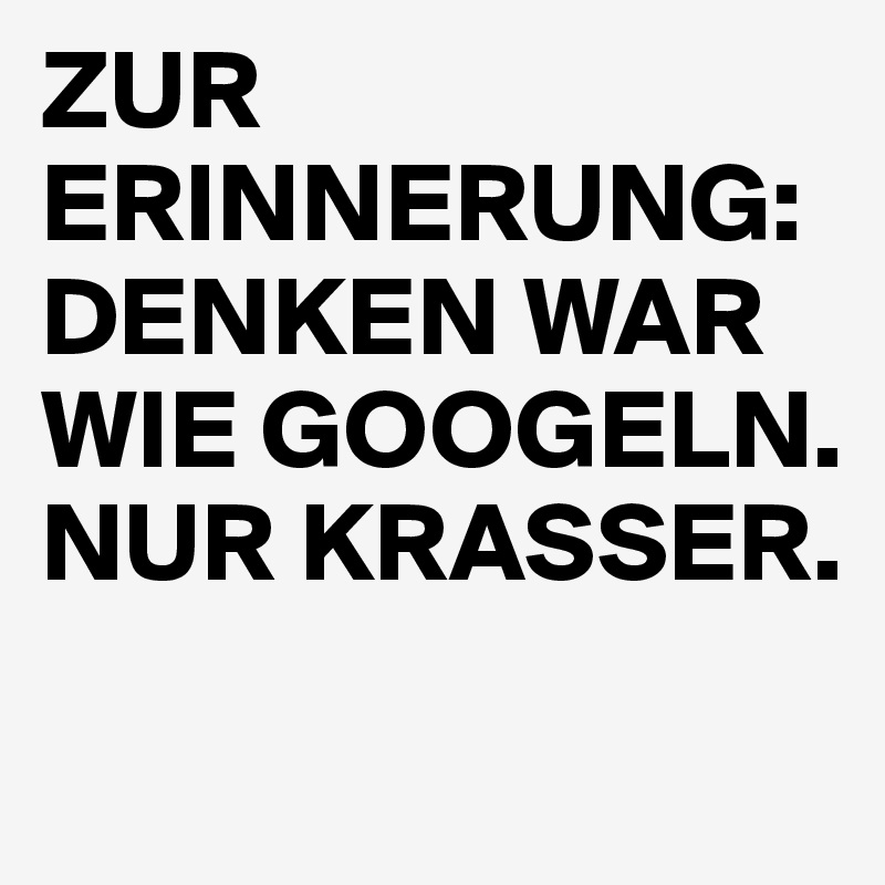 ZUR ERINNERUNG: 
DENKEN WAR WIE GOOGELN. NUR KRASSER.