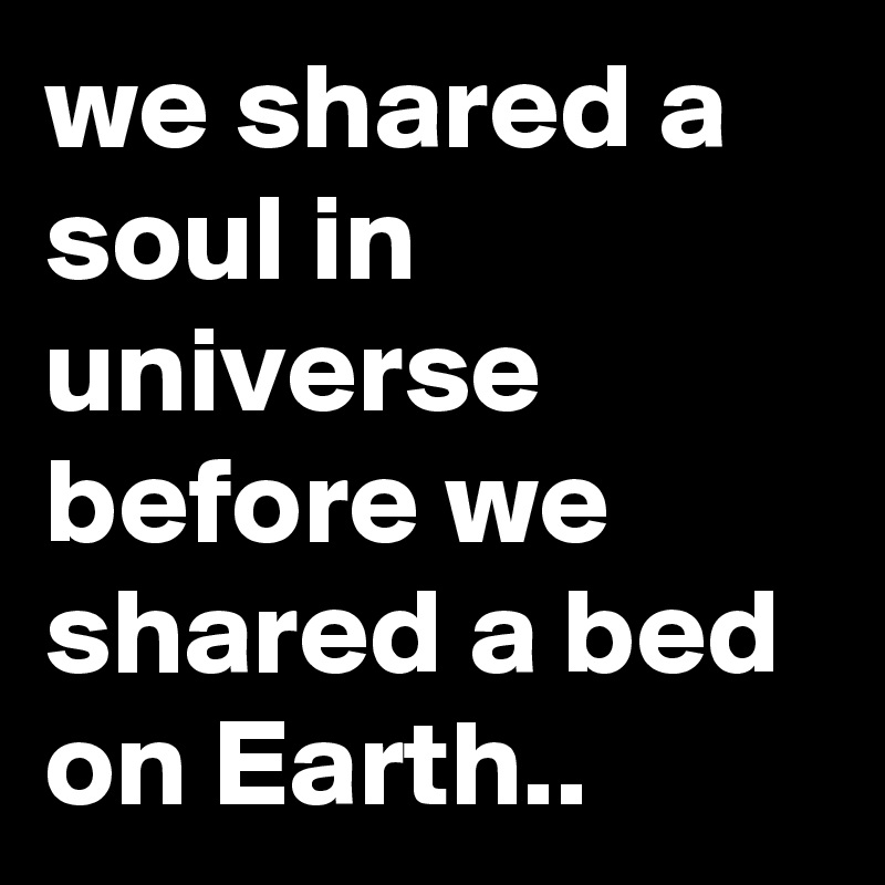 we shared a soul in universe before we shared a bed on Earth..