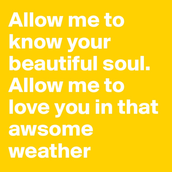Allow me to know your beautiful soul. Allow me to love you in that awsome weather