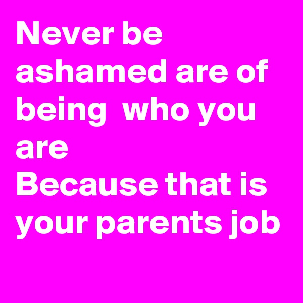 Never be ashamed are of being  who you are 
Because that is your parents job
