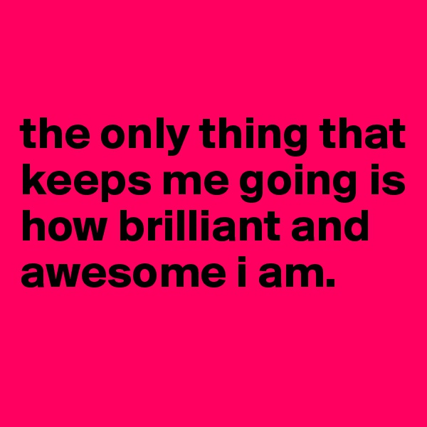 

the only thing that keeps me going is how brilliant and awesome i am.

