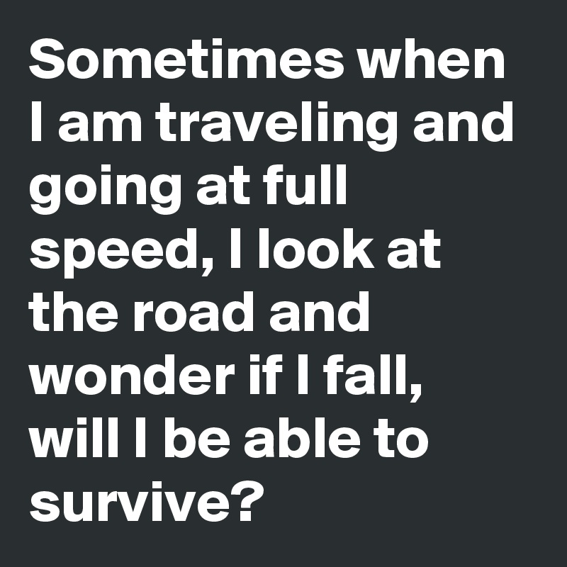 Sometimes when I am traveling and going at full speed, I look at the road and wonder if I fall, will I be able to survive?