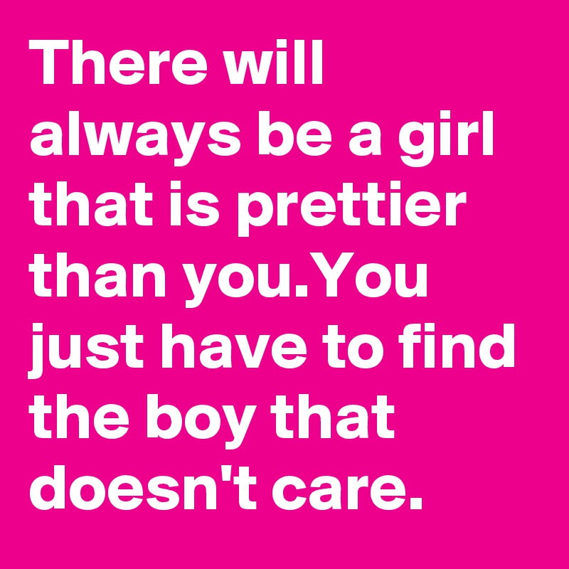 There will always be a girl that is prettier than you.You just have to find the boy that doesn't care.