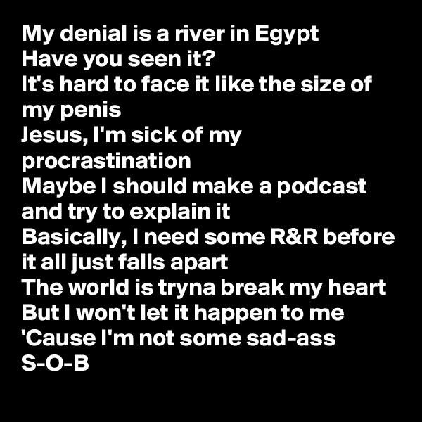 My denial is a river in Egypt
Have you seen it?
It's hard to face it like the size of my penis
Jesus, I'm sick of my procrastination
Maybe I should make a podcast and try to explain it
Basically, I need some R&R before it all just falls apart
The world is tryna break my heart
But I won't let it happen to me
'Cause I'm not some sad-ass S-O-B