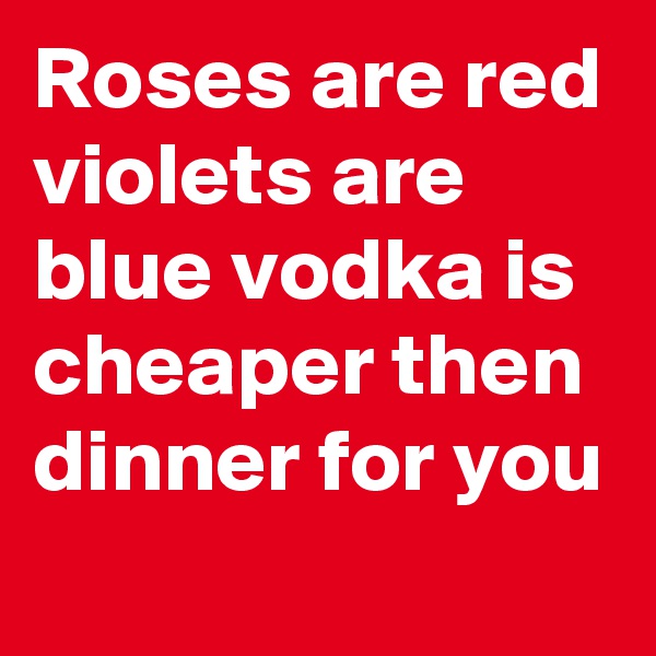 Roses are red violets are blue vodka is cheaper then dinner for you