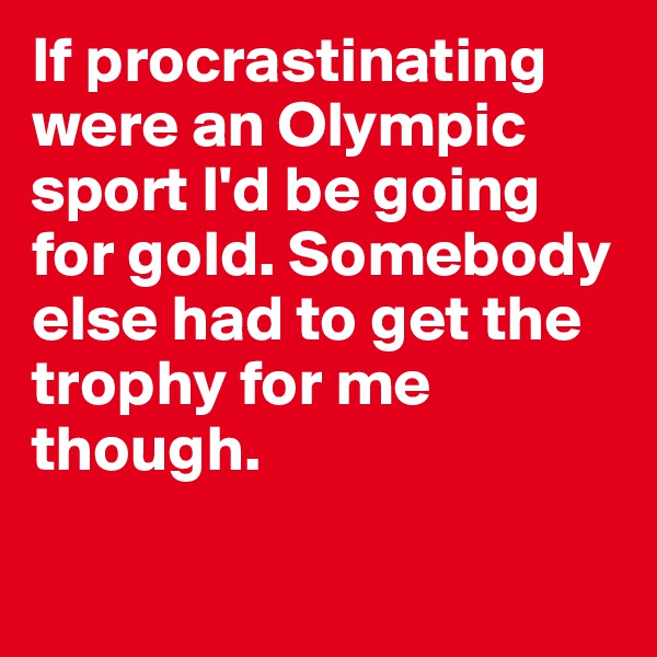 If procrastinating were an Olympic sport I'd be going for gold. Somebody else had to get the trophy for me though.

