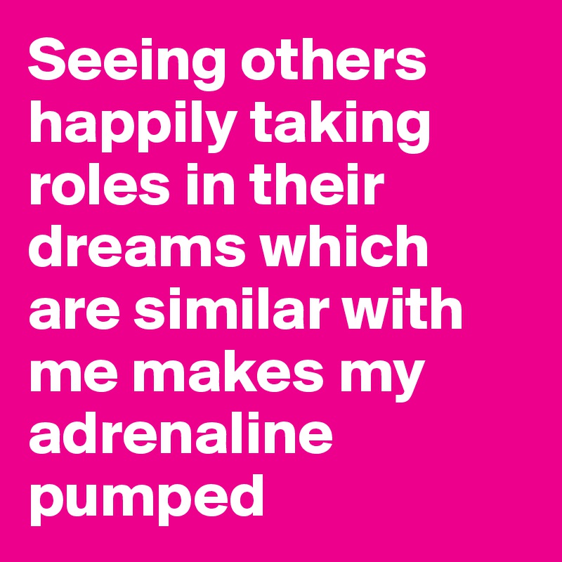 Seeing others happily taking roles in their dreams which are similar with me makes my adrenaline pumped