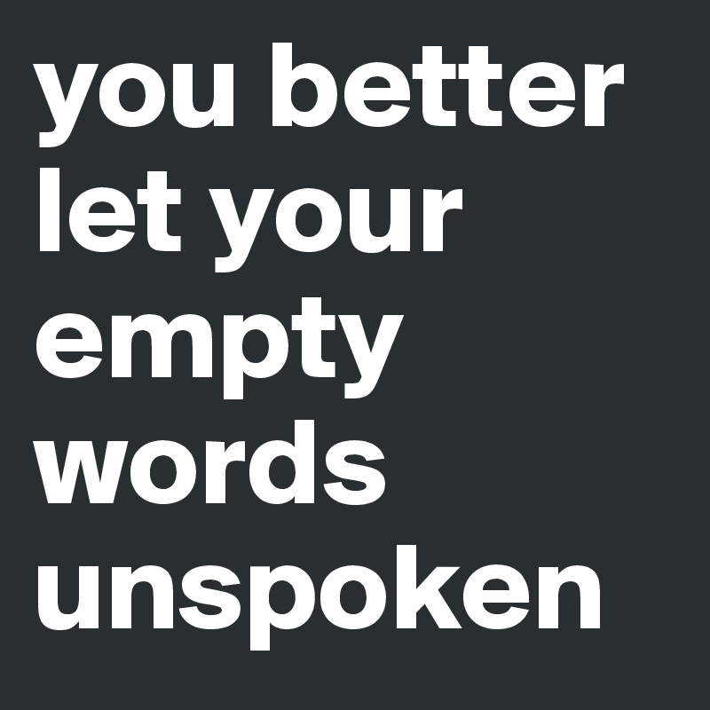 you better let your empty words unspoken