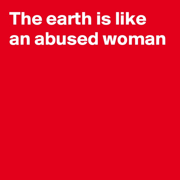 The earth is like an abused woman




