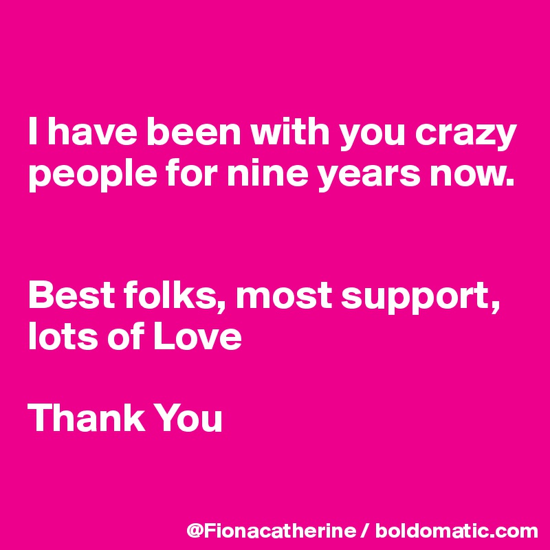 

I have been with you crazy
people for nine years now.


Best folks, most support,
lots of Love

Thank You

