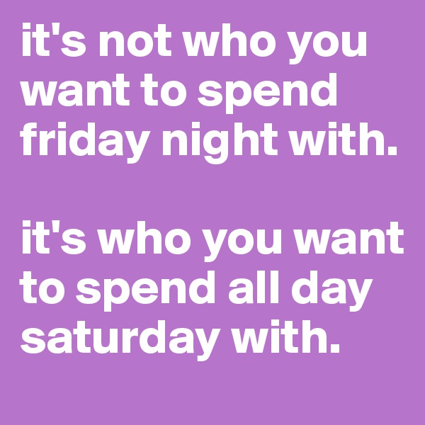 it's not who you want to spend friday night with. 

it's who you want to spend all day saturday with.