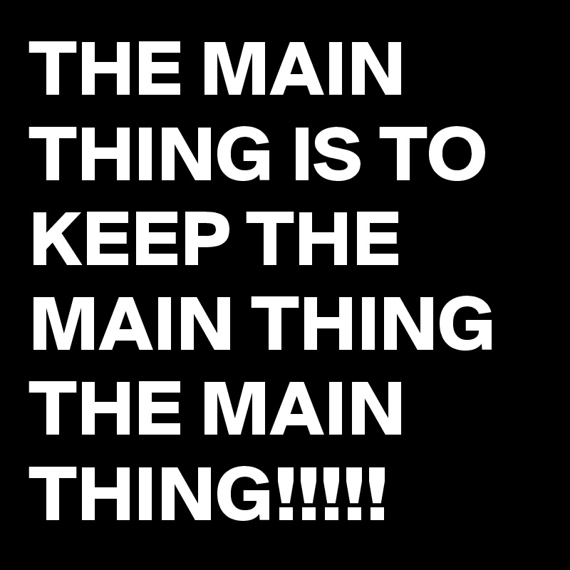 THE MAIN THING IS TO KEEP THE MAIN THING THE MAIN THING!!!!!