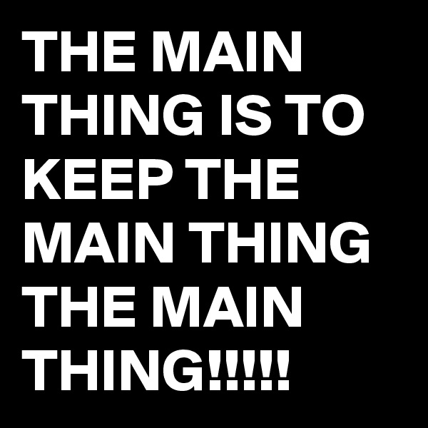 THE MAIN THING IS TO KEEP THE MAIN THING THE MAIN THING!!!!!