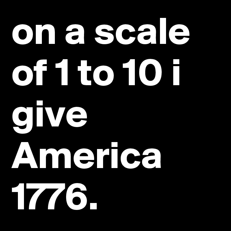 on a scale of 1 to 10 i give America 
1776.