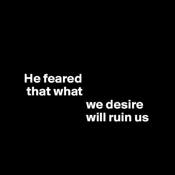 




      He feared 
       that what 
                              we desire     
                              will ruin us


