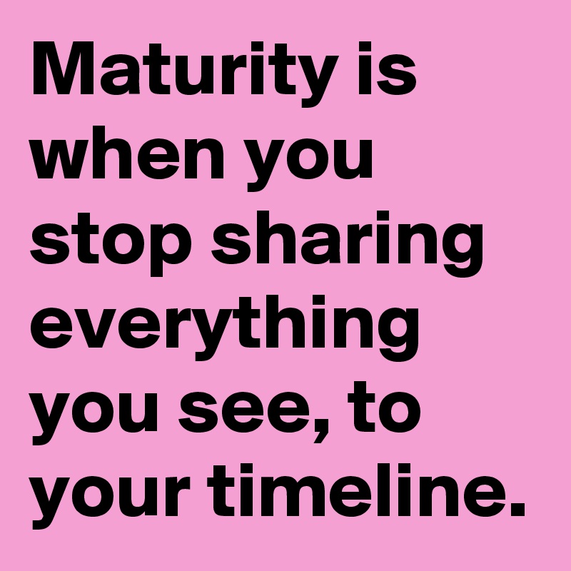 Maturity is when you stop sharing everything you see, to your timeline.