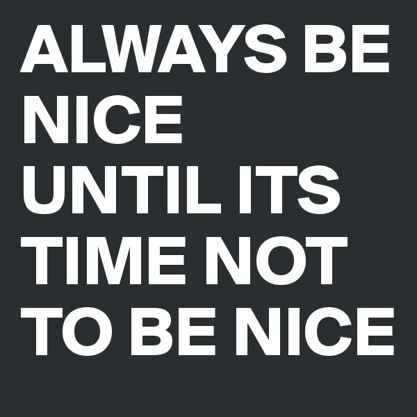 ALWAYS BE NICE UNTIL ITS TIME NOT TO BE NICE