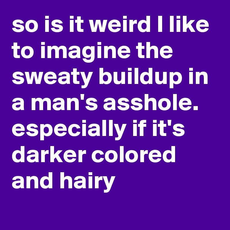 so is it weird I like to imagine the sweaty buildup in a man's asshole. especially if it's darker colored and hairy 