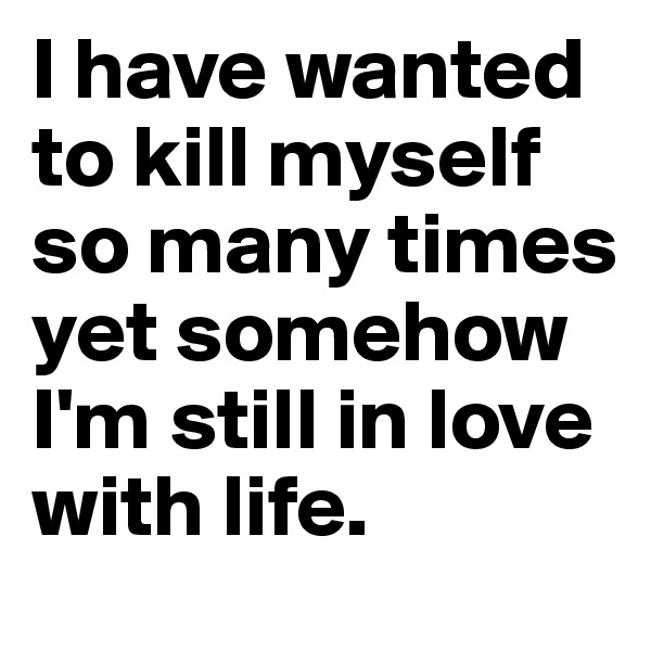 I have wanted to kill myself so many times yet somehow I'm still in love with life. 