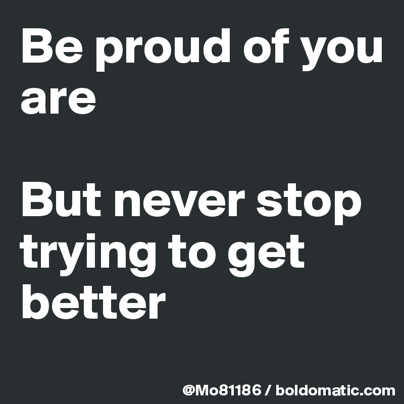 Be proud of you are 

But never stop trying to get better
