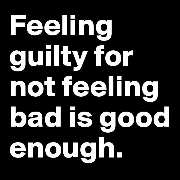 Feeling guilty for not feeling bad is good enough.
