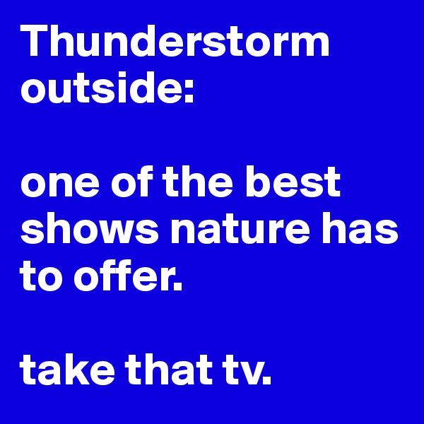 Thunderstorm outside: 

one of the best shows nature has to offer. 

take that tv. 
