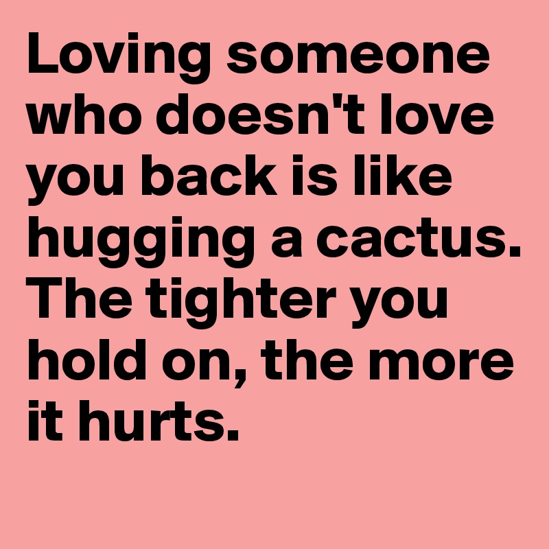 Loving someone who doesn't love you back is like hugging a cactus. The tighter you hold on, the more it hurts.
