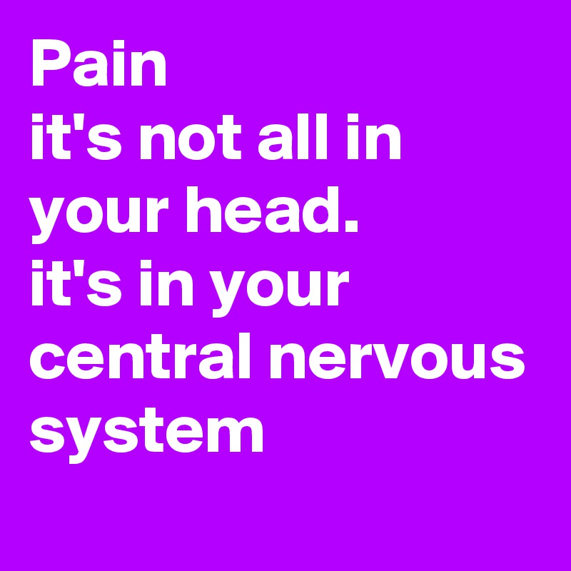 Pain
it's not all in your head.
it's in your central nervous system
