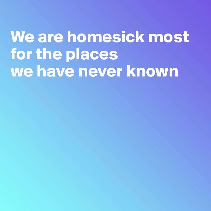 
We are homesick most for the places
we have never known






