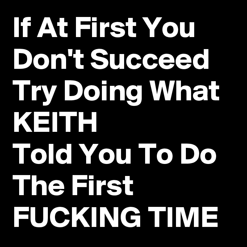 If At First You Don't Succeed Try Doing What KEITH             Told You To Do The First FUCKING TIME 