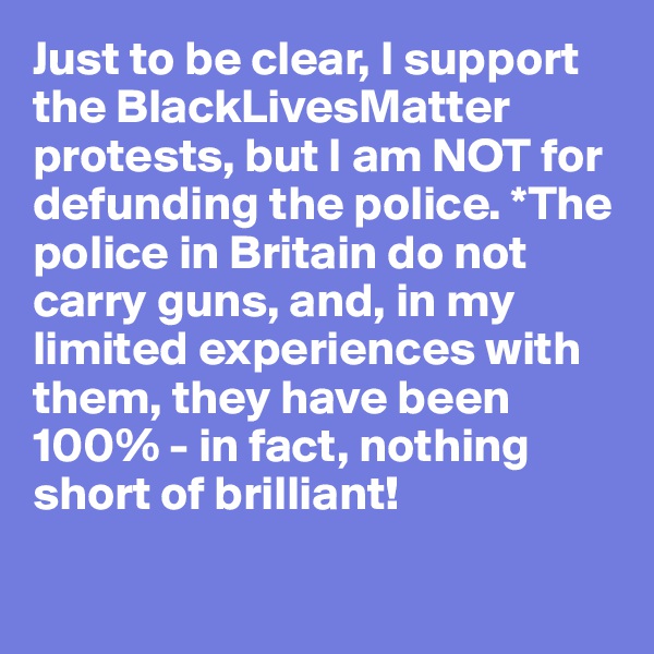 Just to be clear, I support the BlackLivesMatter protests, but I am NOT for defunding the police. *The police in Britain do not carry guns, and, in my limited experiences with them, they have been 100% - in fact, nothing short of brilliant!

