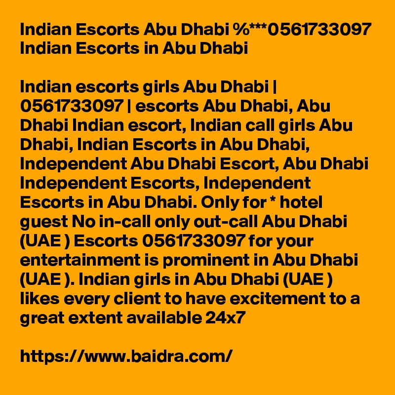 Indian Escorts Abu Dhabi %***0561733097 Indian Escorts in Abu Dhabi

Indian escorts girls Abu Dhabi | 0561733097 | escorts Abu Dhabi, Abu Dhabi Indian escort, Indian call girls Abu Dhabi, Indian Escorts in Abu Dhabi, Independent Abu Dhabi Escort, Abu Dhabi Independent Escorts, Independent Escorts in Abu Dhabi. Only for * hotel guest No in-call only out-call Abu Dhabi (UAE ) Escorts 0561733097 for your entertainment is prominent in Abu Dhabi (UAE ). Indian girls in Abu Dhabi (UAE ) likes every client to have excitement to a great extent available 24x7

https://www.baidra.com/