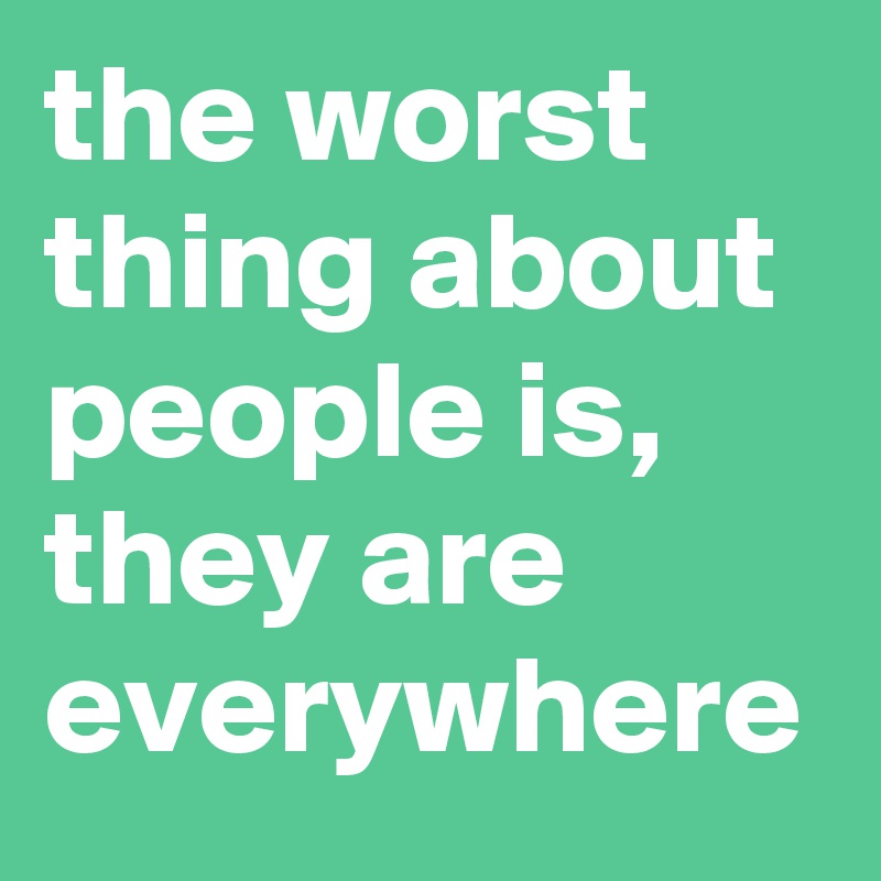 the worst thing about people is, they are everywhere