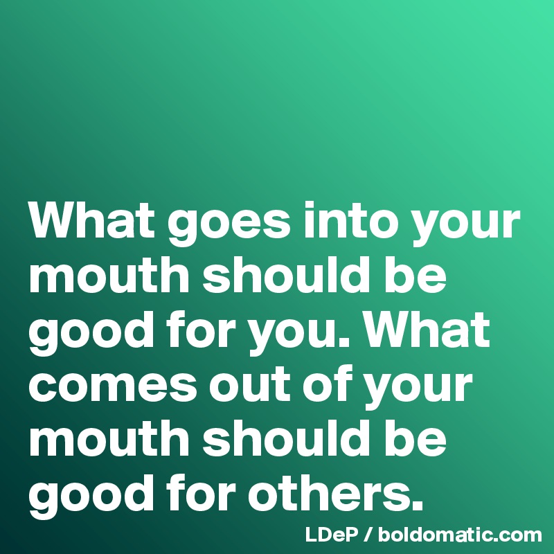 


What goes into your mouth should be good for you. What comes out of your mouth should be good for others. 
