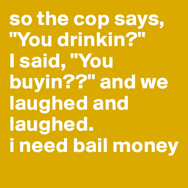 so the cop says, "You drinkin?"
I said, "You buyin??" and we laughed and laughed.
i need bail money