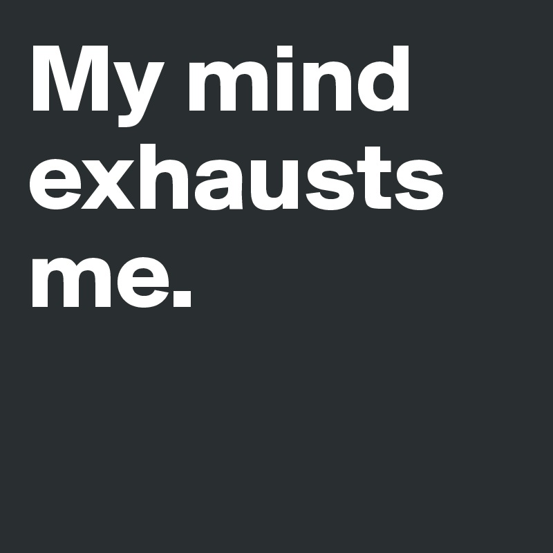 My mind exhausts me. 

