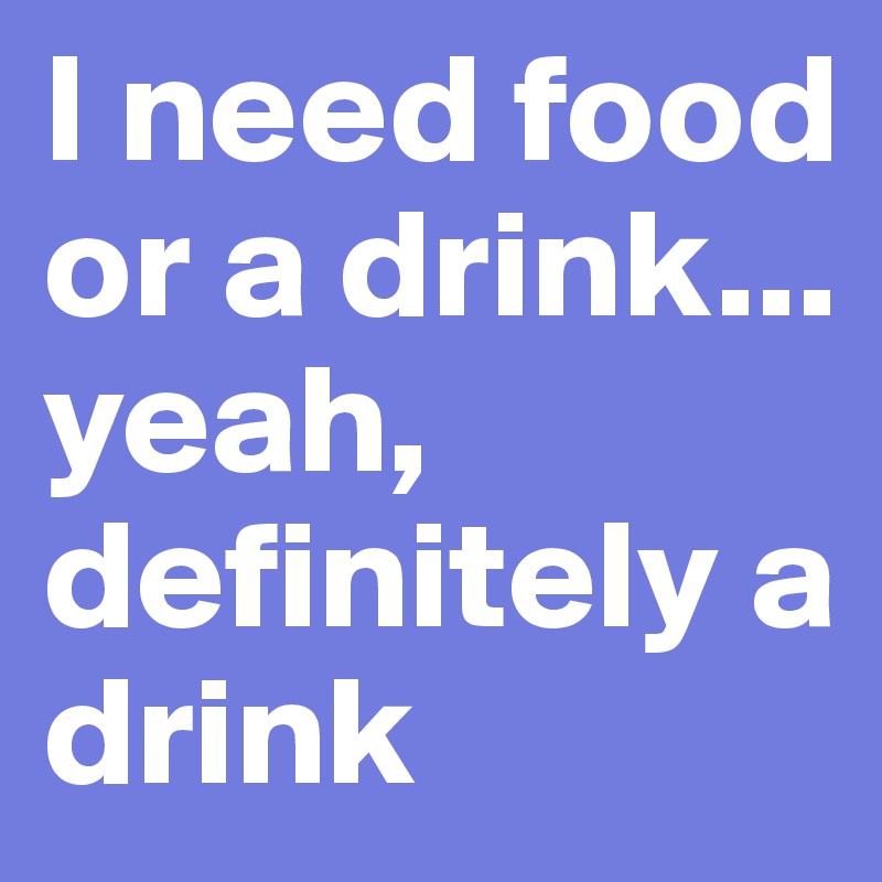 I need food or a drink... yeah, definitely a drink 