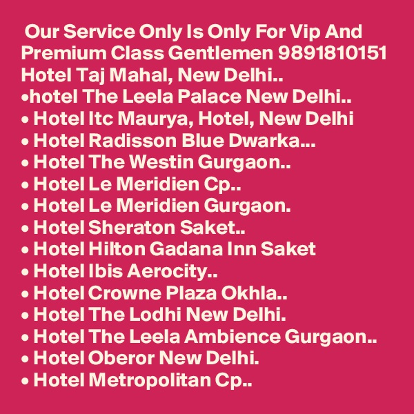  Our Service Only Is Only For Vip And Premium Class Gentlemen 9891810151 Hotel Taj Mahal, New Delhi..
•hotel The Leela Palace New Delhi..
• Hotel Itc Maurya, Hotel, New Delhi
• Hotel Radisson Blue Dwarka...
• Hotel The Westin Gurgaon..
• Hotel Le Meridien Cp..
• Hotel Le Meridien Gurgaon.
• Hotel Sheraton Saket..
• Hotel Hilton Gadana Inn Saket
• Hotel Ibis Aerocity..
• Hotel Crowne Plaza Okhla..
• Hotel The Lodhi New Delhi.
• Hotel The Leela Ambience Gurgaon..
• Hotel Oberor New Delhi.
• Hotel Metropolitan Cp..