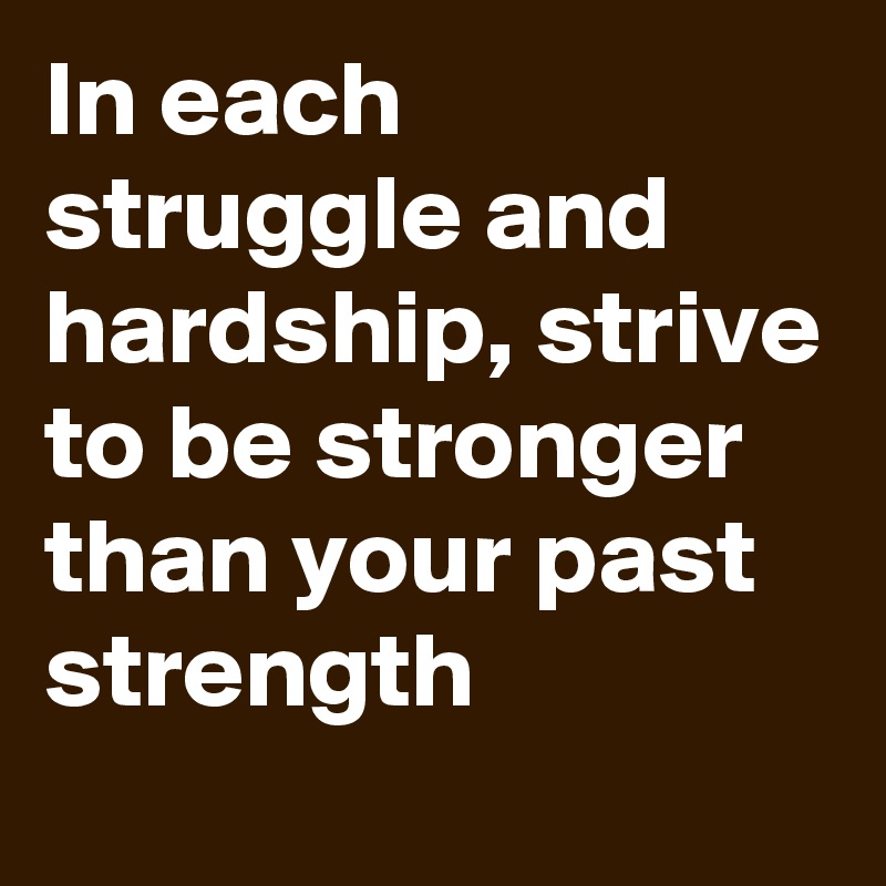 In each struggle and hardship, strive to be stronger than your past strength